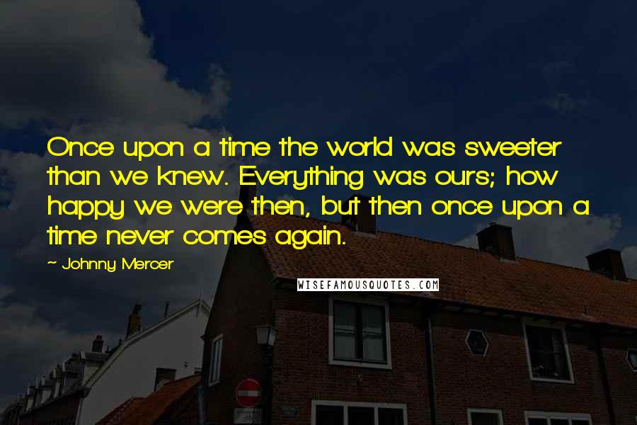 Johnny Mercer Quotes: Once upon a time the world was sweeter than we knew. Everything was ours; how happy we were then, but then once upon a time never comes again.