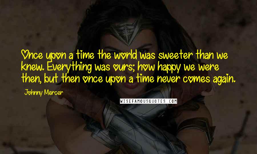 Johnny Mercer Quotes: Once upon a time the world was sweeter than we knew. Everything was ours; how happy we were then, but then once upon a time never comes again.