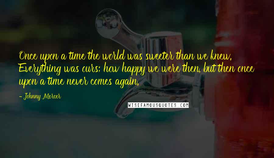 Johnny Mercer Quotes: Once upon a time the world was sweeter than we knew. Everything was ours; how happy we were then, but then once upon a time never comes again.