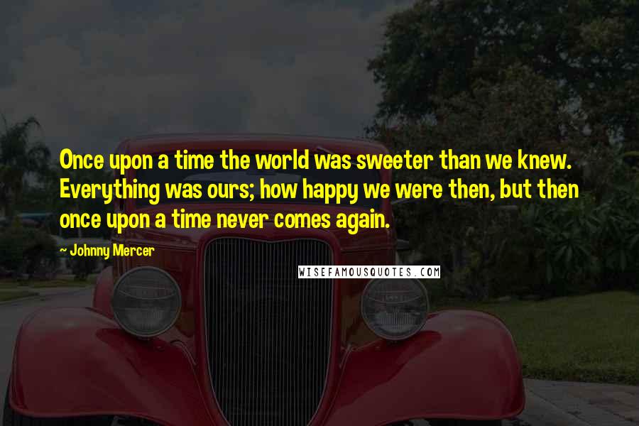 Johnny Mercer Quotes: Once upon a time the world was sweeter than we knew. Everything was ours; how happy we were then, but then once upon a time never comes again.