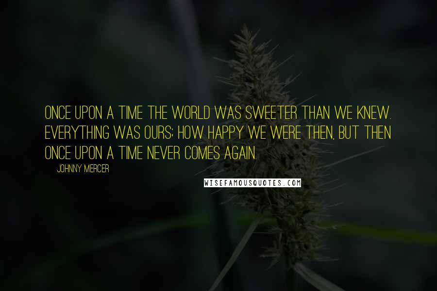 Johnny Mercer Quotes: Once upon a time the world was sweeter than we knew. Everything was ours; how happy we were then, but then once upon a time never comes again.