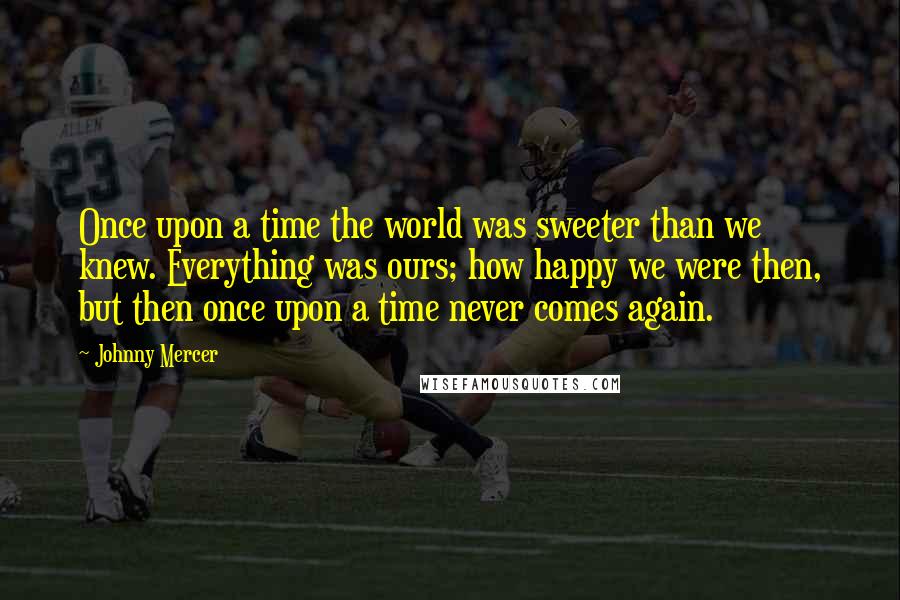 Johnny Mercer Quotes: Once upon a time the world was sweeter than we knew. Everything was ours; how happy we were then, but then once upon a time never comes again.