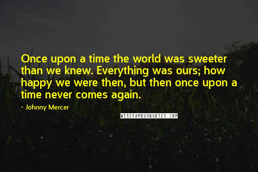 Johnny Mercer Quotes: Once upon a time the world was sweeter than we knew. Everything was ours; how happy we were then, but then once upon a time never comes again.