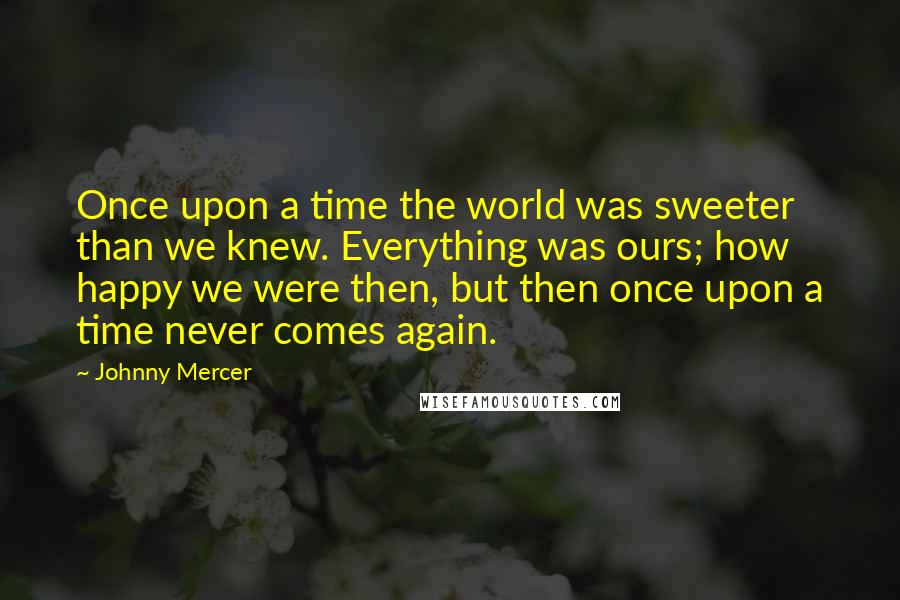 Johnny Mercer Quotes: Once upon a time the world was sweeter than we knew. Everything was ours; how happy we were then, but then once upon a time never comes again.