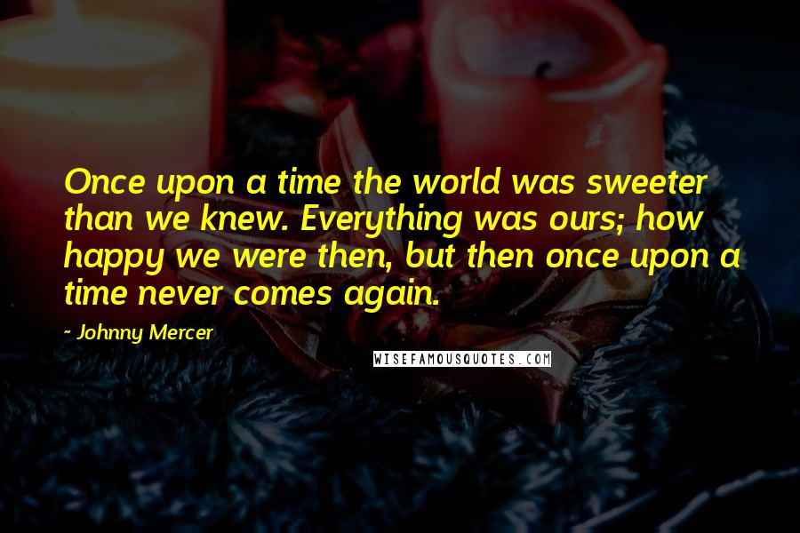 Johnny Mercer Quotes: Once upon a time the world was sweeter than we knew. Everything was ours; how happy we were then, but then once upon a time never comes again.