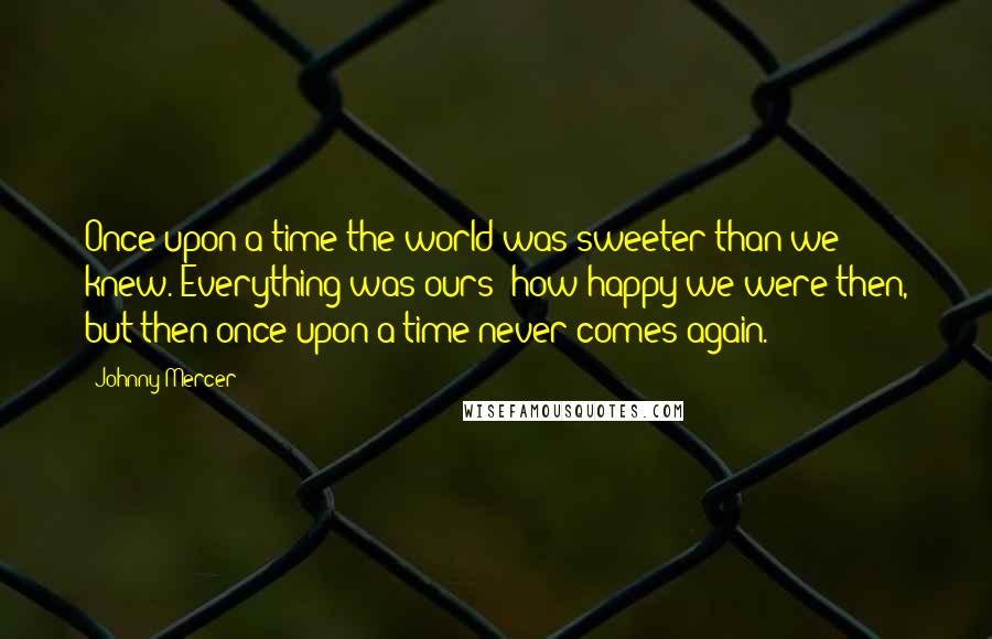 Johnny Mercer Quotes: Once upon a time the world was sweeter than we knew. Everything was ours; how happy we were then, but then once upon a time never comes again.