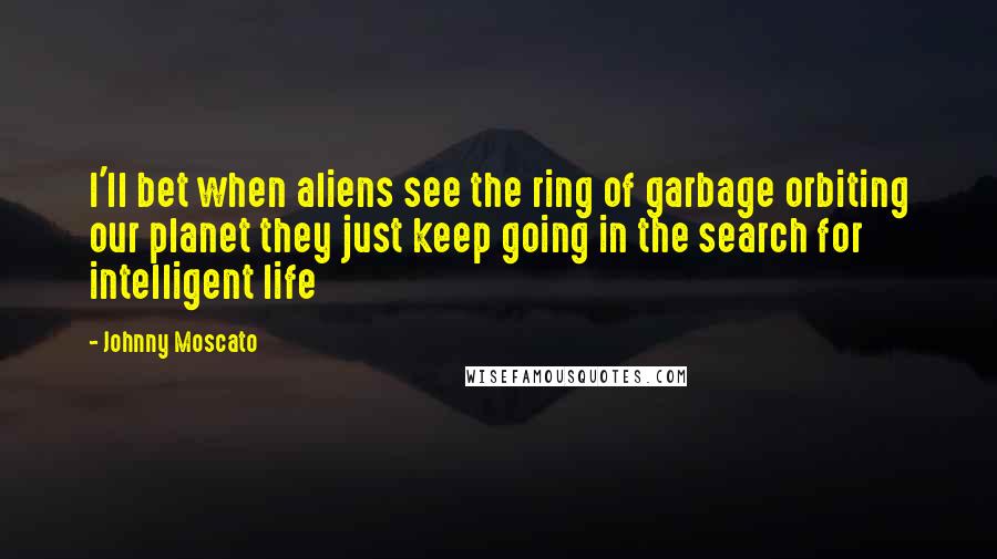 Johnny Moscato Quotes: I'll bet when aliens see the ring of garbage orbiting our planet they just keep going in the search for intelligent life