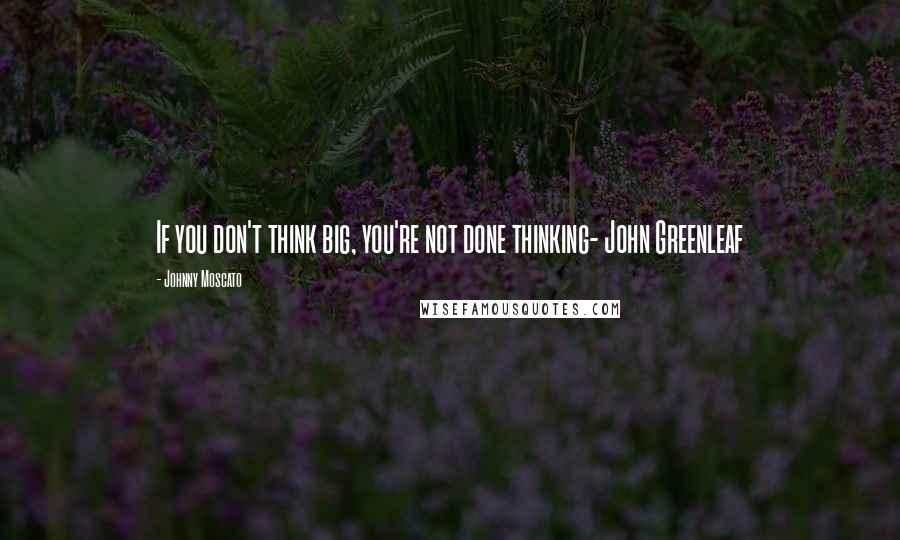 Johnny Moscato Quotes: If you don't think big, you're not done thinking- John Greenleaf