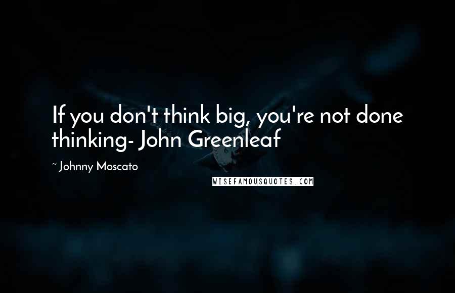 Johnny Moscato Quotes: If you don't think big, you're not done thinking- John Greenleaf