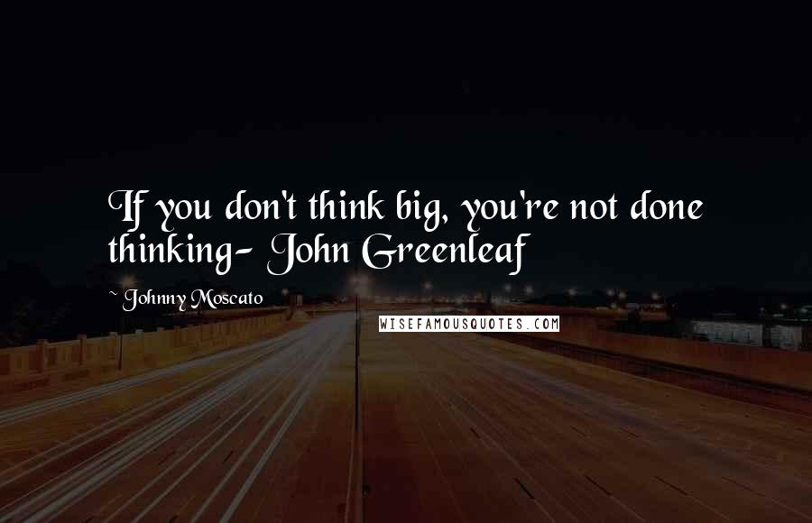 Johnny Moscato Quotes: If you don't think big, you're not done thinking- John Greenleaf