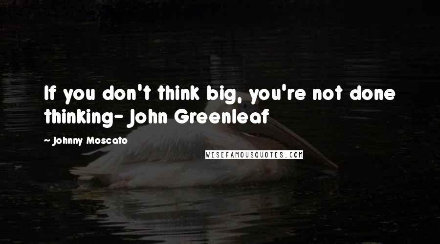 Johnny Moscato Quotes: If you don't think big, you're not done thinking- John Greenleaf
