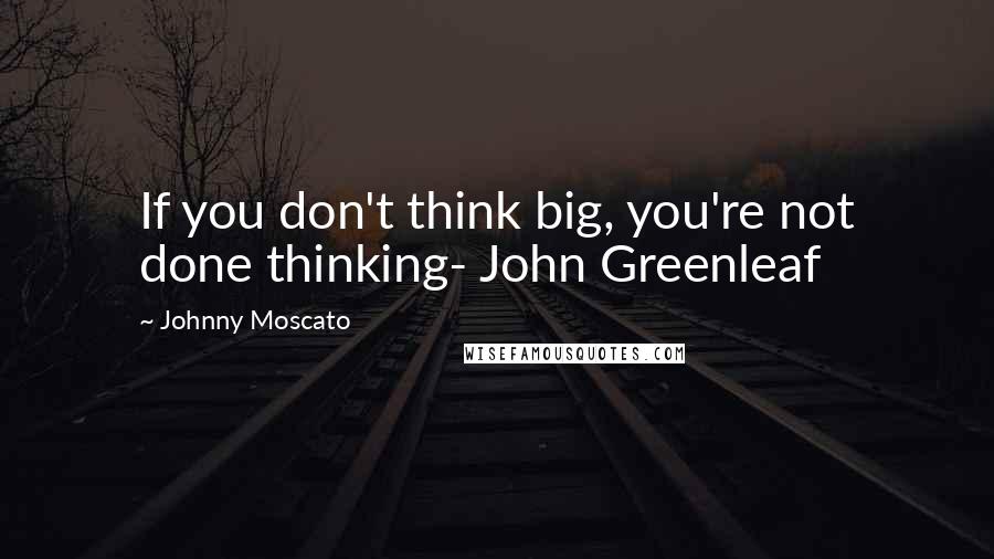 Johnny Moscato Quotes: If you don't think big, you're not done thinking- John Greenleaf