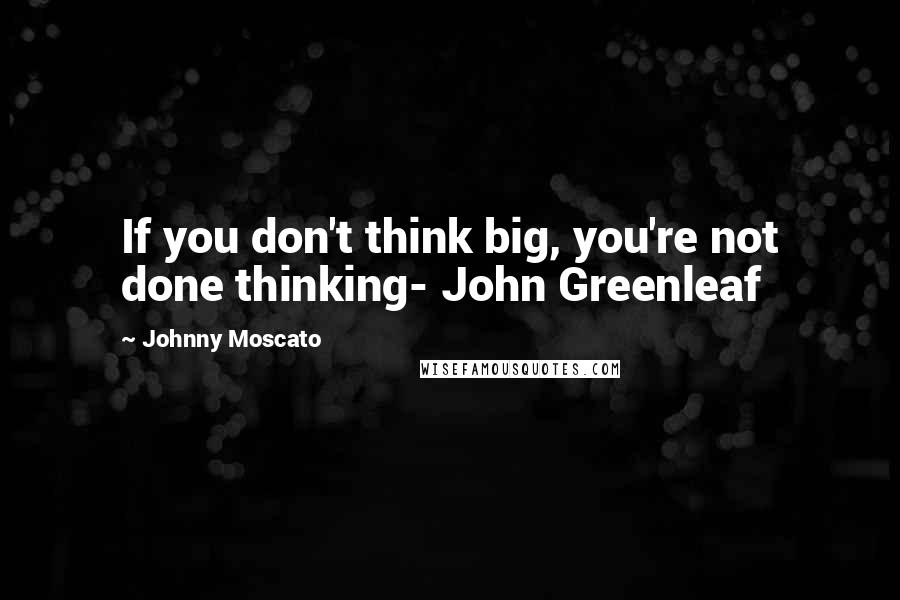 Johnny Moscato Quotes: If you don't think big, you're not done thinking- John Greenleaf