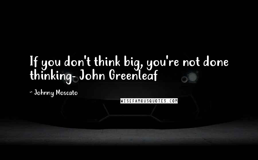 Johnny Moscato Quotes: If you don't think big, you're not done thinking- John Greenleaf