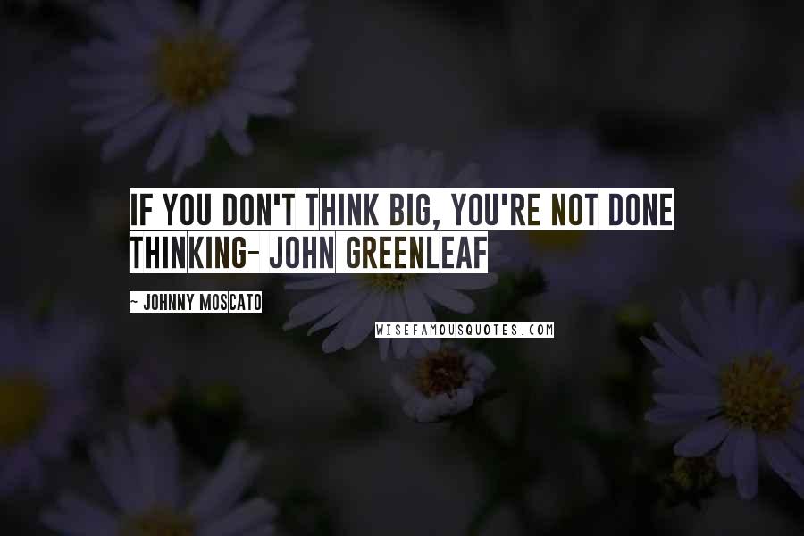 Johnny Moscato Quotes: If you don't think big, you're not done thinking- John Greenleaf
