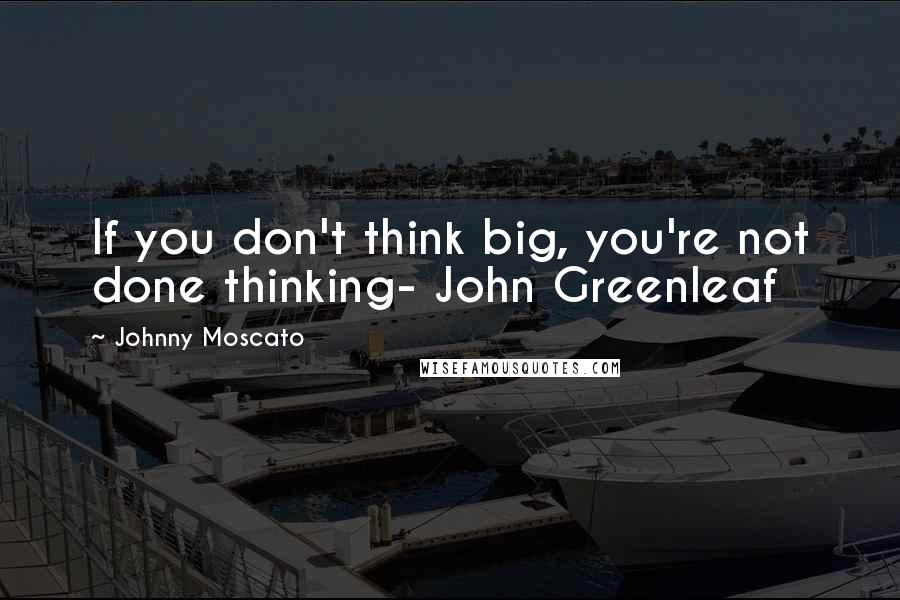 Johnny Moscato Quotes: If you don't think big, you're not done thinking- John Greenleaf
