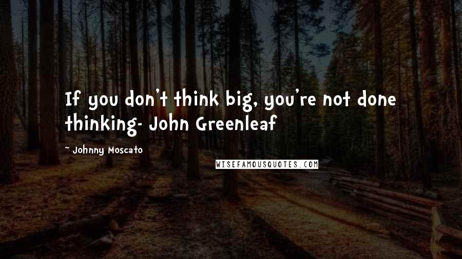 Johnny Moscato Quotes: If you don't think big, you're not done thinking- John Greenleaf