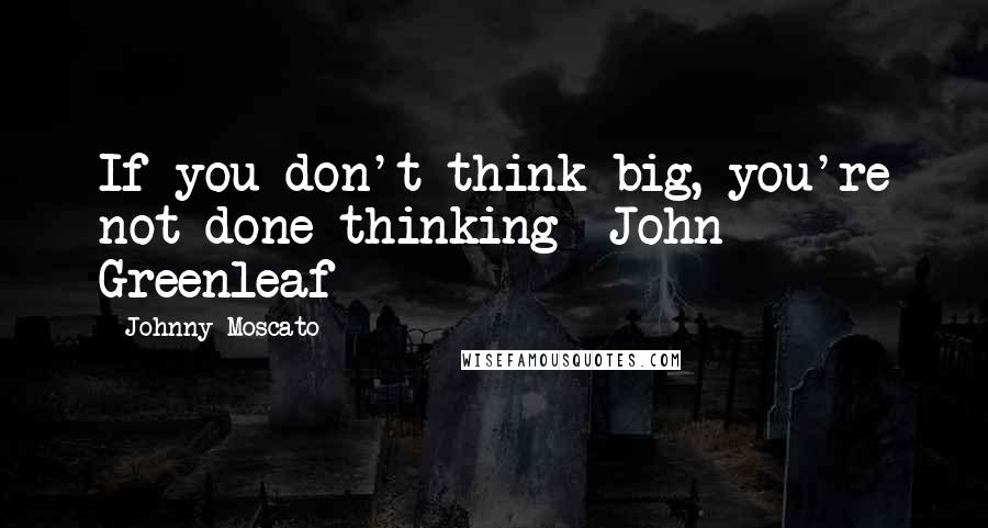 Johnny Moscato Quotes: If you don't think big, you're not done thinking- John Greenleaf