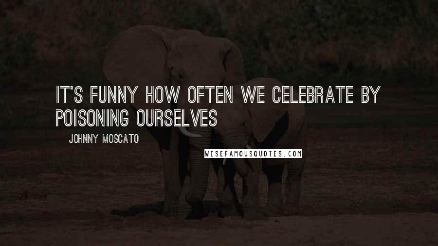 Johnny Moscato Quotes: It's funny how often we celebrate by poisoning ourselves