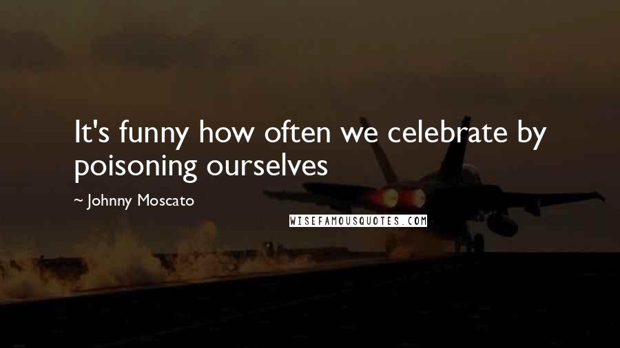 Johnny Moscato Quotes: It's funny how often we celebrate by poisoning ourselves