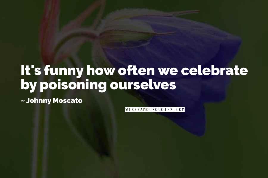 Johnny Moscato Quotes: It's funny how often we celebrate by poisoning ourselves