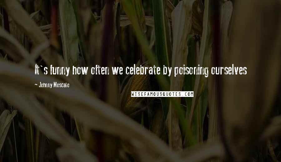 Johnny Moscato Quotes: It's funny how often we celebrate by poisoning ourselves