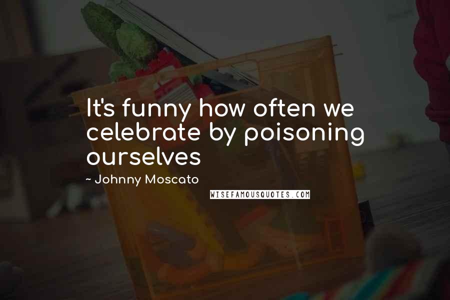 Johnny Moscato Quotes: It's funny how often we celebrate by poisoning ourselves