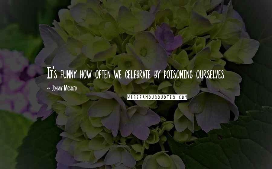 Johnny Moscato Quotes: It's funny how often we celebrate by poisoning ourselves