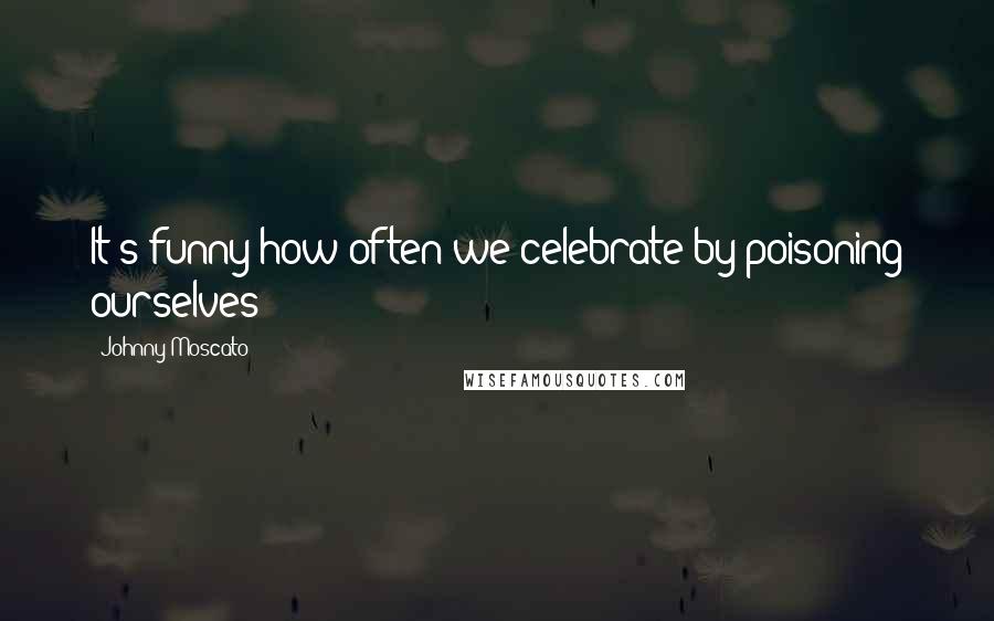 Johnny Moscato Quotes: It's funny how often we celebrate by poisoning ourselves