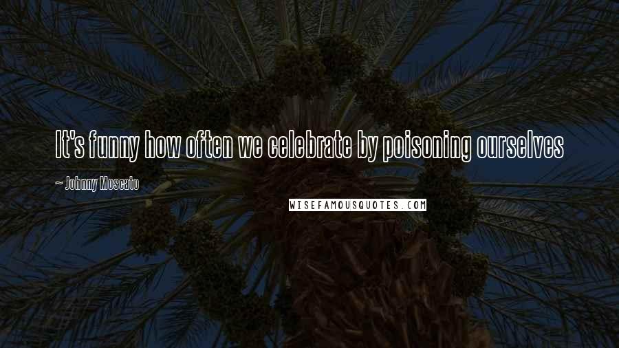 Johnny Moscato Quotes: It's funny how often we celebrate by poisoning ourselves