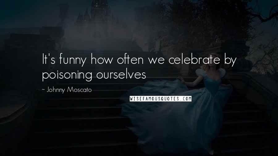 Johnny Moscato Quotes: It's funny how often we celebrate by poisoning ourselves