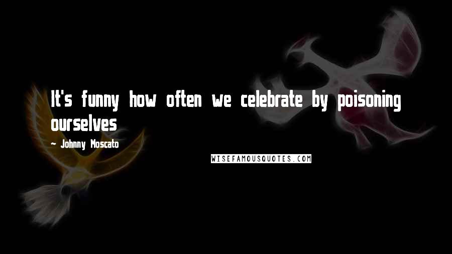 Johnny Moscato Quotes: It's funny how often we celebrate by poisoning ourselves