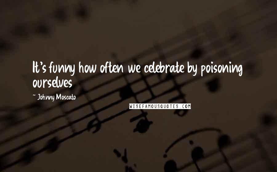 Johnny Moscato Quotes: It's funny how often we celebrate by poisoning ourselves