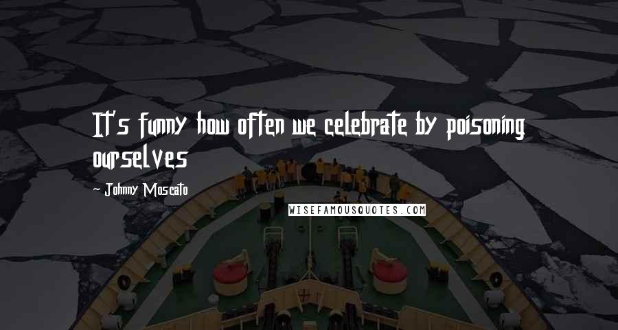 Johnny Moscato Quotes: It's funny how often we celebrate by poisoning ourselves