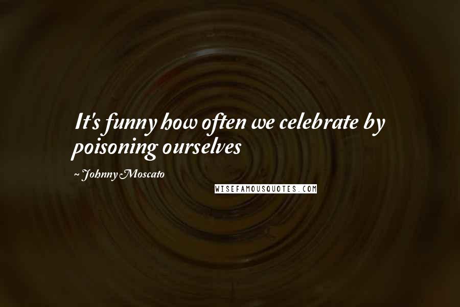 Johnny Moscato Quotes: It's funny how often we celebrate by poisoning ourselves