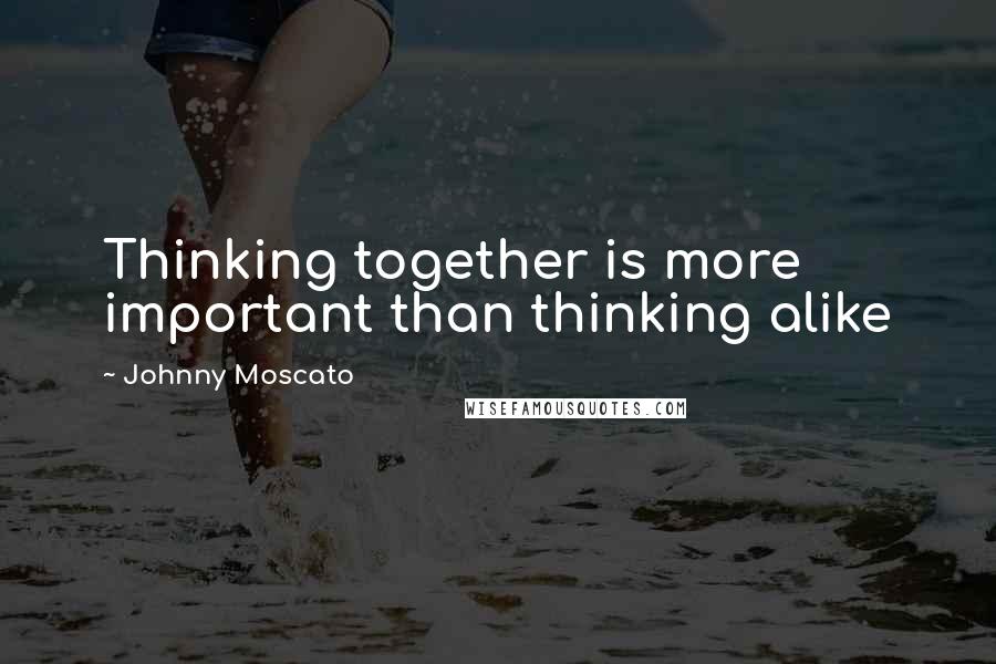 Johnny Moscato Quotes: Thinking together is more important than thinking alike