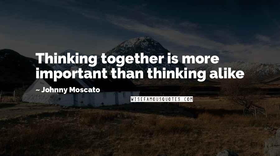 Johnny Moscato Quotes: Thinking together is more important than thinking alike