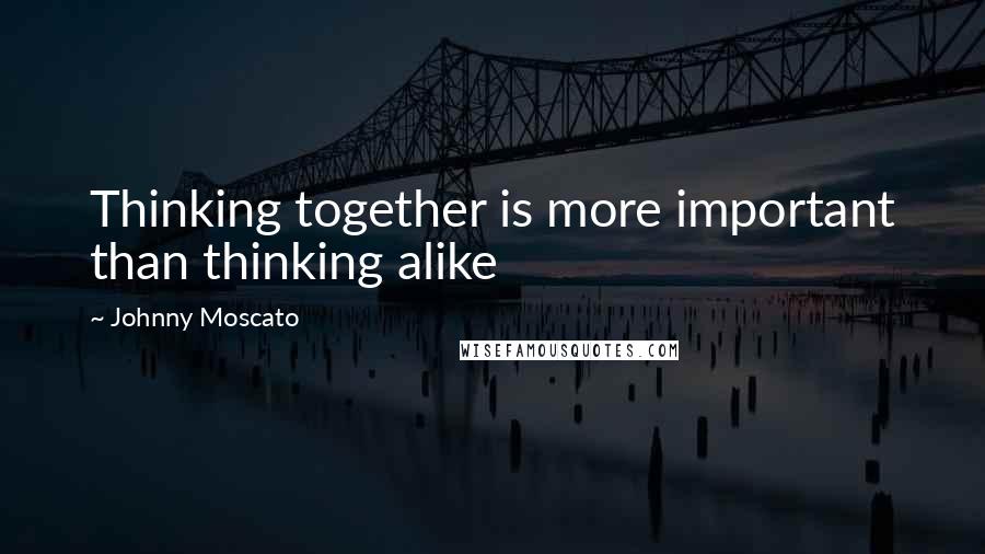 Johnny Moscato Quotes: Thinking together is more important than thinking alike