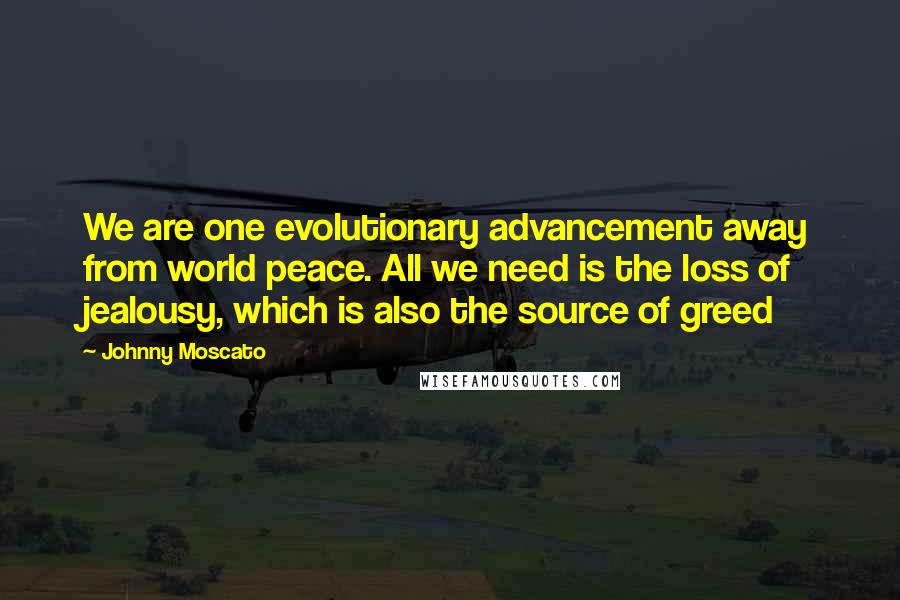 Johnny Moscato Quotes: We are one evolutionary advancement away from world peace. All we need is the loss of jealousy, which is also the source of greed