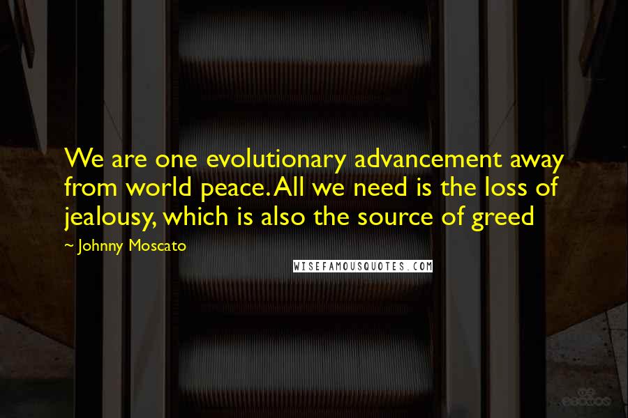 Johnny Moscato Quotes: We are one evolutionary advancement away from world peace. All we need is the loss of jealousy, which is also the source of greed