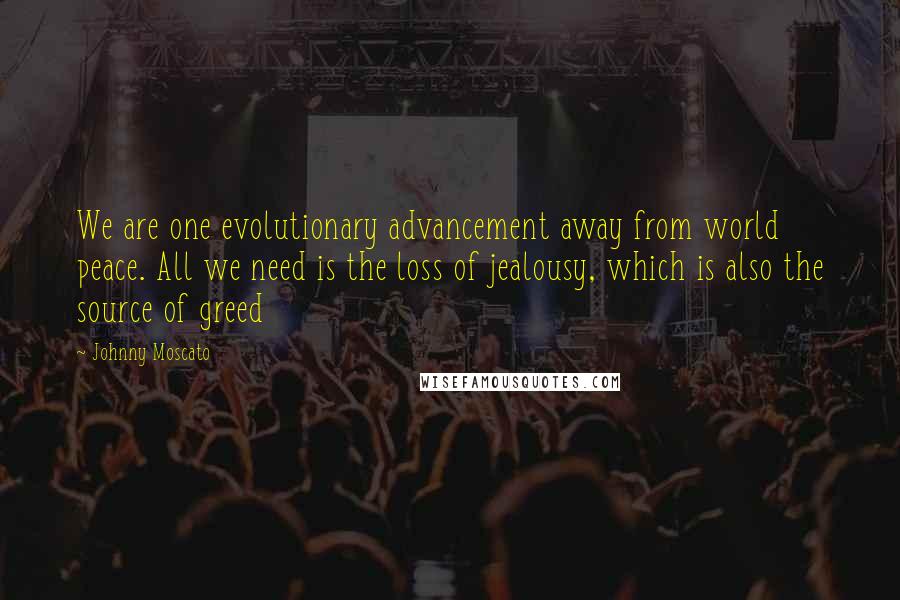 Johnny Moscato Quotes: We are one evolutionary advancement away from world peace. All we need is the loss of jealousy, which is also the source of greed