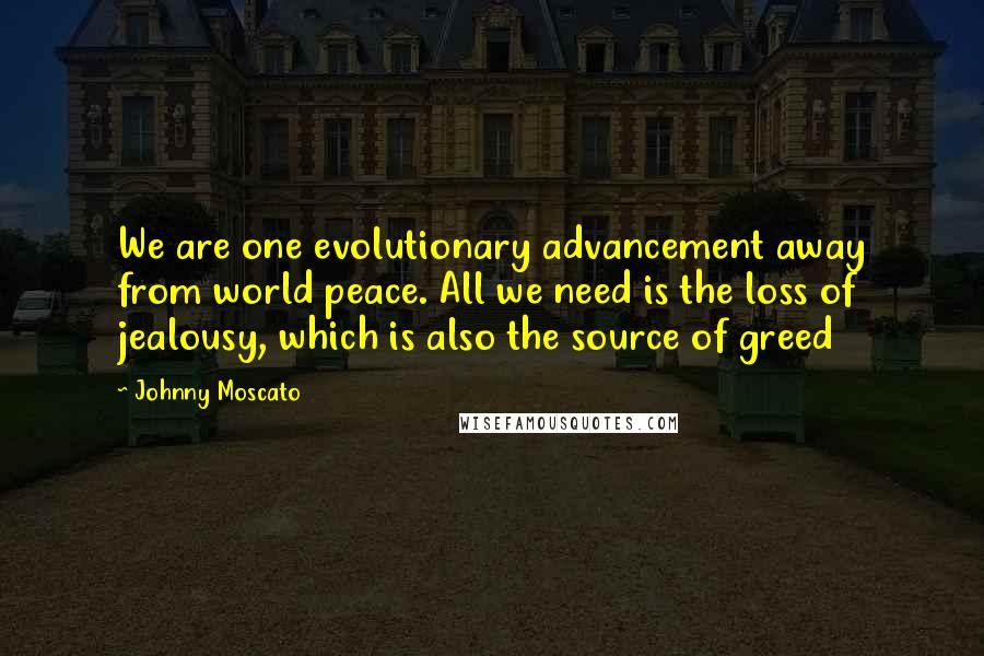 Johnny Moscato Quotes: We are one evolutionary advancement away from world peace. All we need is the loss of jealousy, which is also the source of greed