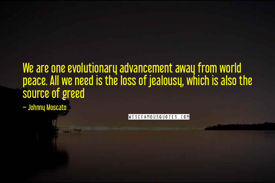 Johnny Moscato Quotes: We are one evolutionary advancement away from world peace. All we need is the loss of jealousy, which is also the source of greed