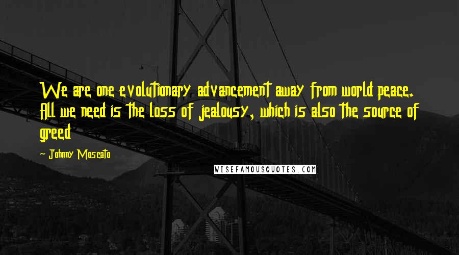 Johnny Moscato Quotes: We are one evolutionary advancement away from world peace. All we need is the loss of jealousy, which is also the source of greed