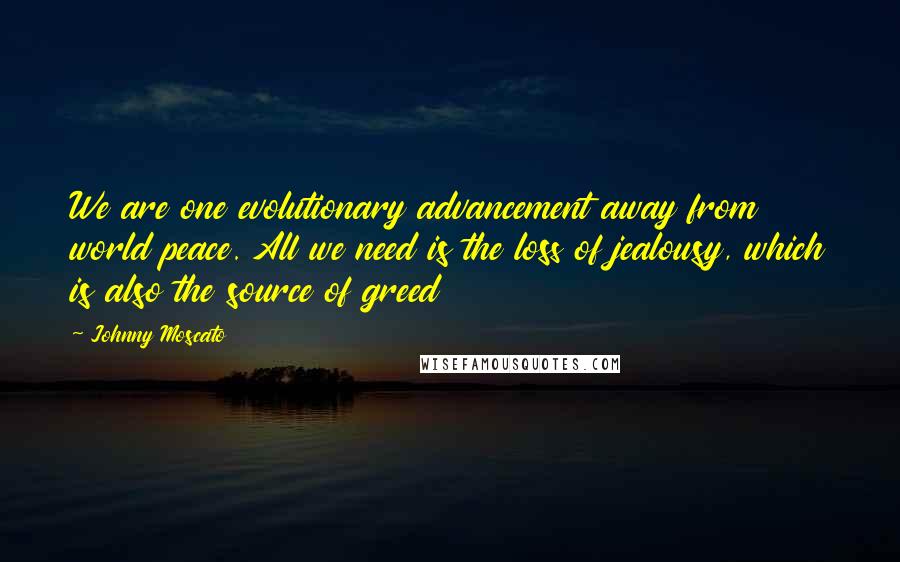 Johnny Moscato Quotes: We are one evolutionary advancement away from world peace. All we need is the loss of jealousy, which is also the source of greed