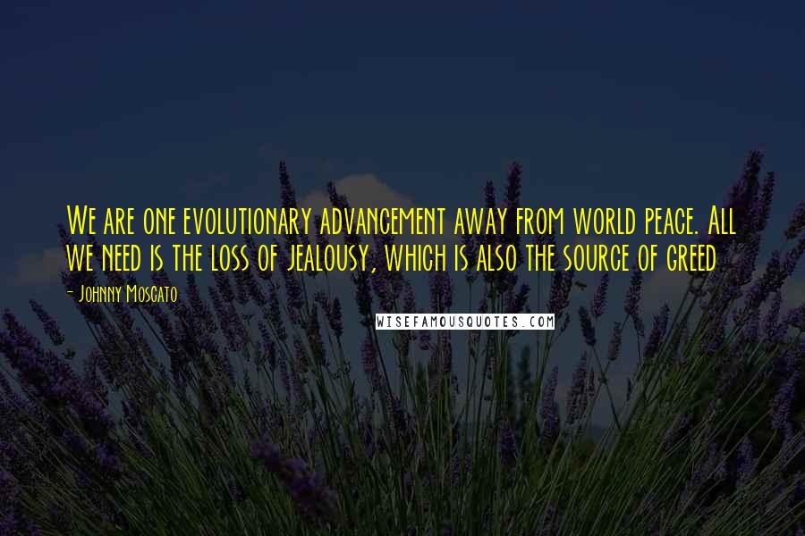 Johnny Moscato Quotes: We are one evolutionary advancement away from world peace. All we need is the loss of jealousy, which is also the source of greed