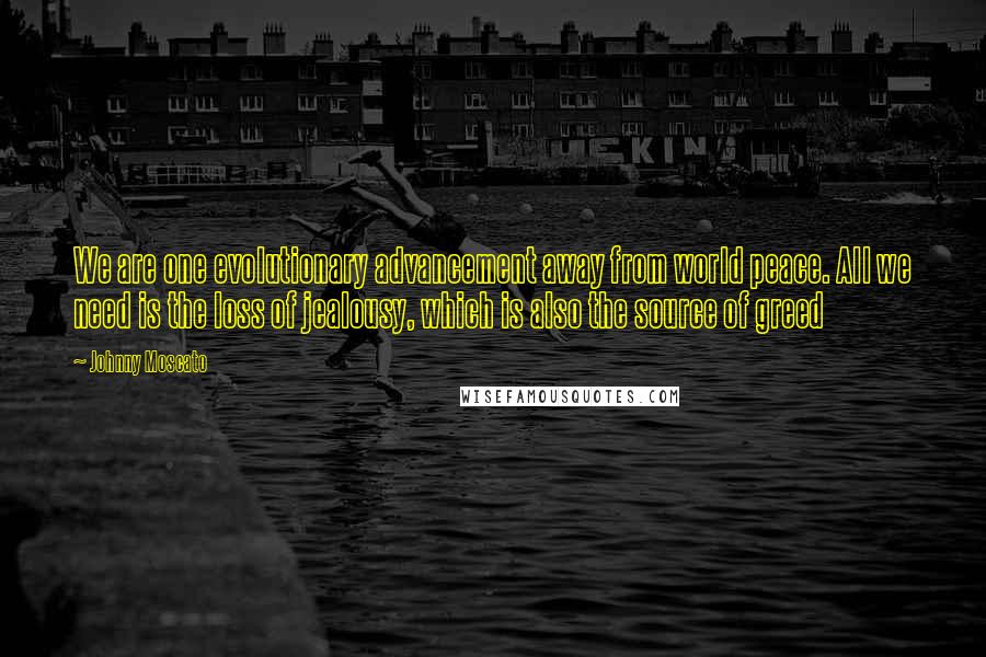 Johnny Moscato Quotes: We are one evolutionary advancement away from world peace. All we need is the loss of jealousy, which is also the source of greed