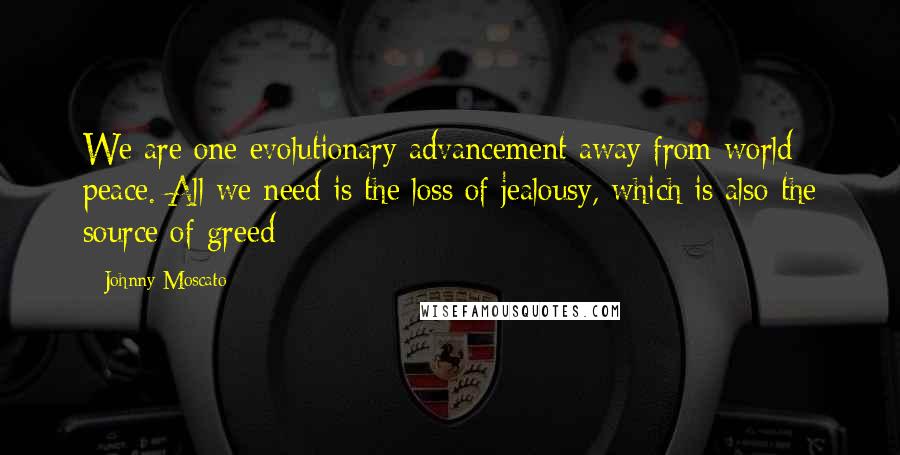 Johnny Moscato Quotes: We are one evolutionary advancement away from world peace. All we need is the loss of jealousy, which is also the source of greed