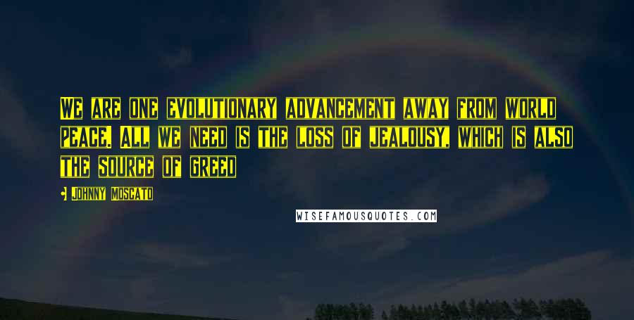 Johnny Moscato Quotes: We are one evolutionary advancement away from world peace. All we need is the loss of jealousy, which is also the source of greed