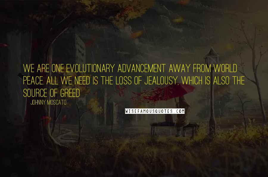 Johnny Moscato Quotes: We are one evolutionary advancement away from world peace. All we need is the loss of jealousy, which is also the source of greed